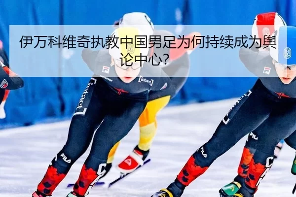 伊万科维奇执教中国男足为何持续成为舆论中心？
